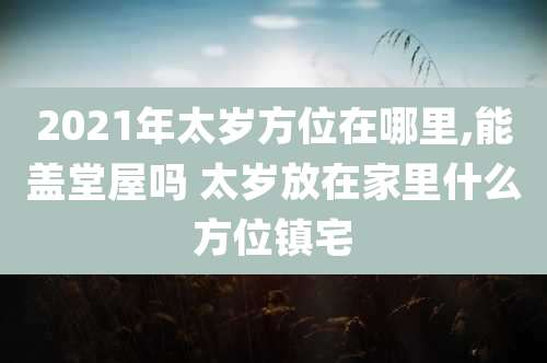 2021年太岁方位在哪里,能盖堂屋吗 太岁放在家里什么方位镇宅