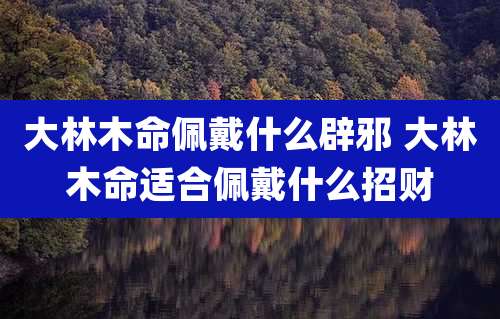 大林木命佩戴什么辟邪 大林木命适合佩戴什么招财