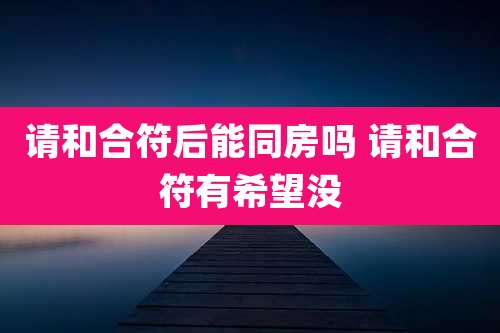 请和合符后能同房吗 请和合符有希望没