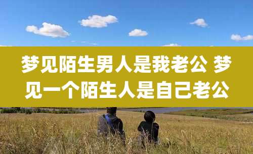 梦见陌生男人是我老公 梦见一个陌生人是自己老公