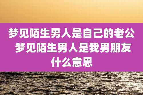 梦见陌生男人是自己的老公 梦见陌生男人是我男朋友什么意思