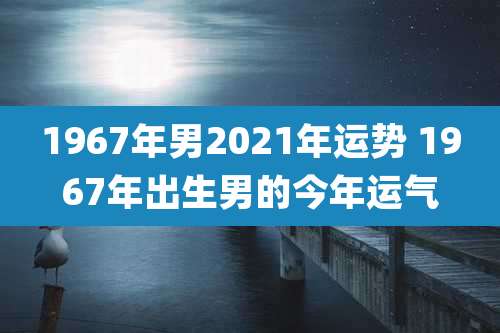 1967年男2021年运势 1967年出生男的今年运气