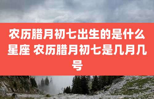 农历腊月初七出生的是什么星座 农历腊月初七是几月几号