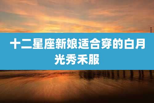 十二星座新娘适合穿的白月光秀禾服