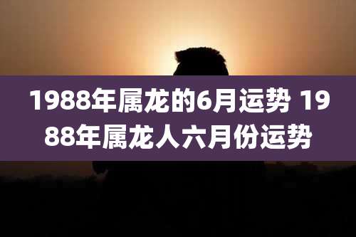 1988年属龙的6月运势 1988年属龙人六月份运势