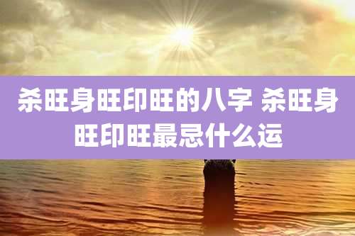 杀旺身旺印旺的八字 杀旺身旺印旺最忌什么运