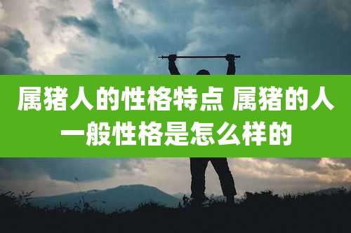 属猪人的性格特点 属猪的人一般性格是怎么样的