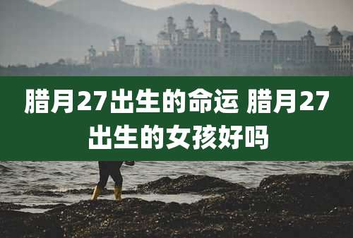 腊月27出生的命运 腊月27出生的女孩好吗