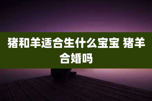 猪和羊适合生什么宝宝 猪羊合婚吗