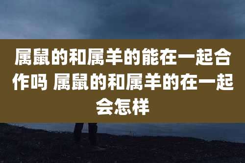 属鼠的和属羊的能在一起合作吗 属鼠的和属羊的在一起会怎样