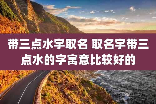 带三点水字取名 取名字带三点水的字寓意比较好的