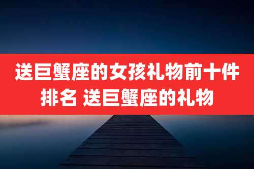 送巨蟹座的女孩礼物前十件排名 送巨蟹座的礼物