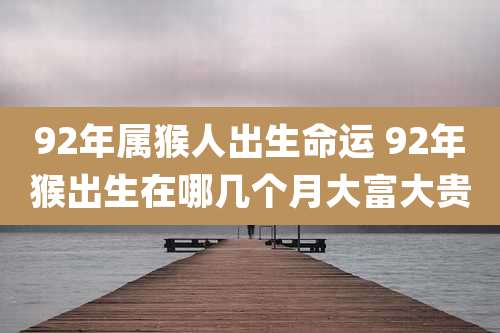92年属猴人出生命运 92年猴出生在哪几个月大富大贵