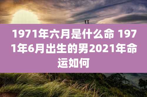 1971年六月是什么命 1971年6月出生的男2021年命运如何