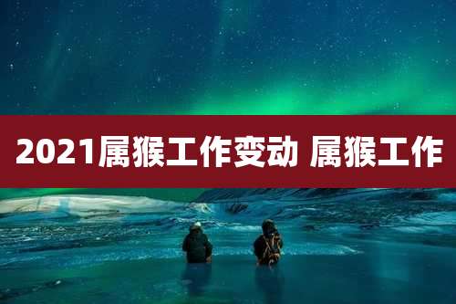2021属猴工作变动 属猴工作