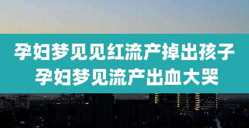 孕妇梦见见红流产掉出孩子 孕妇梦见流产出血大哭