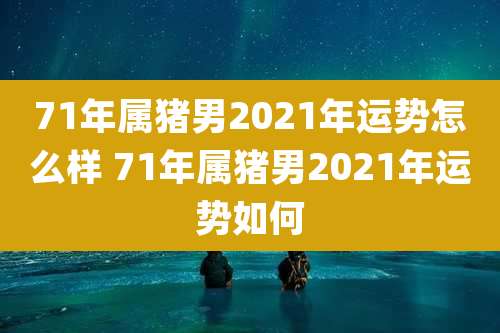 71年属猪男2021年运势怎么样 71年属猪男2021年运势如何