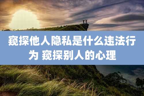 窥探他人隐私是什么违法行为 窥探别人的心理