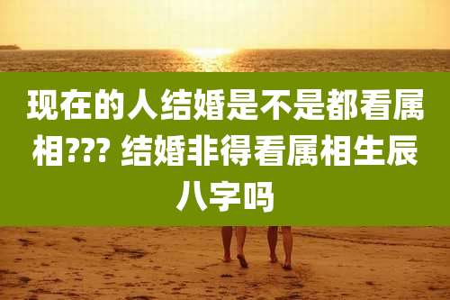 现在的人结婚是不是都看属相??? 结婚非得看属相生辰八字吗