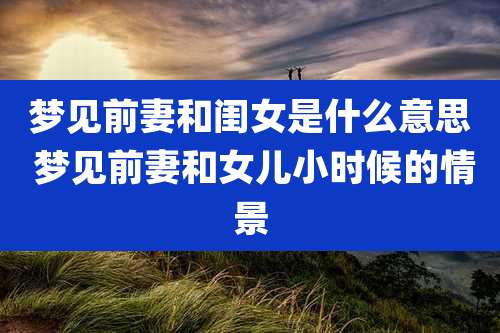 梦见前妻和闺女是什么意思 梦见前妻和女儿小时候的情景