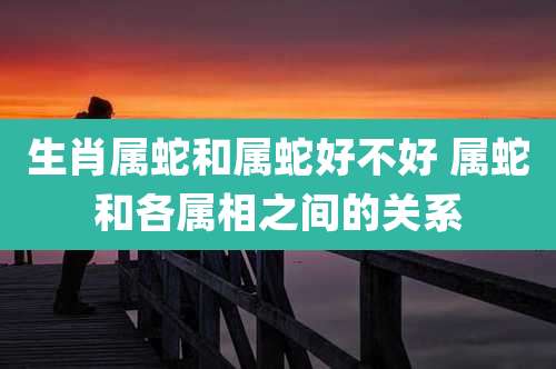 生肖属蛇和属蛇好不好 属蛇和各属相之间的关系