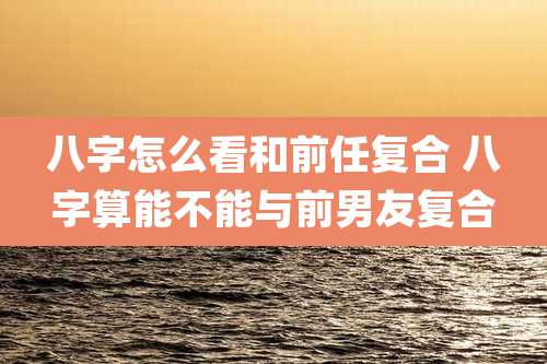 八字怎么看和前任复合 八字算能不能与前男友复合