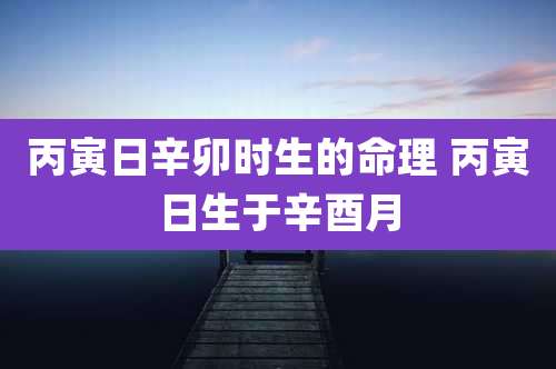 丙寅日辛卯时生的命理 丙寅日生于辛酉月