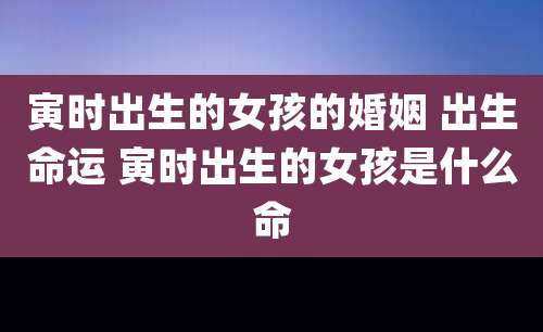 寅时出生的女孩的婚姻 出生命运 寅时出生的女孩是什么命
