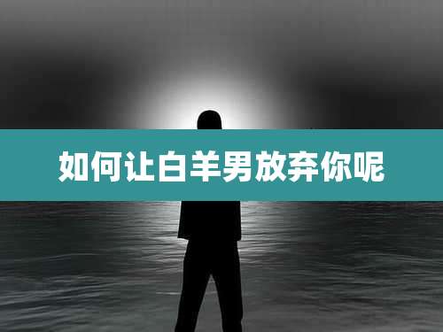 如何让白羊男放弃你呢