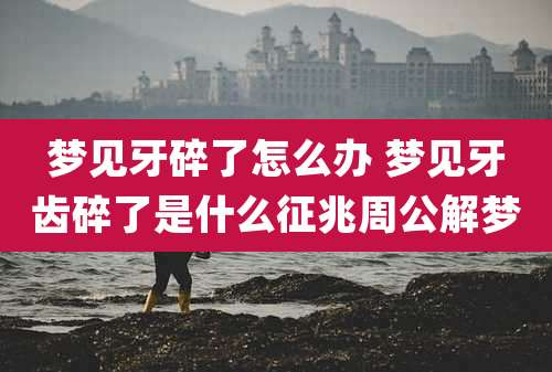 梦见牙碎了怎么办 梦见牙齿碎了是什么征兆周公解梦