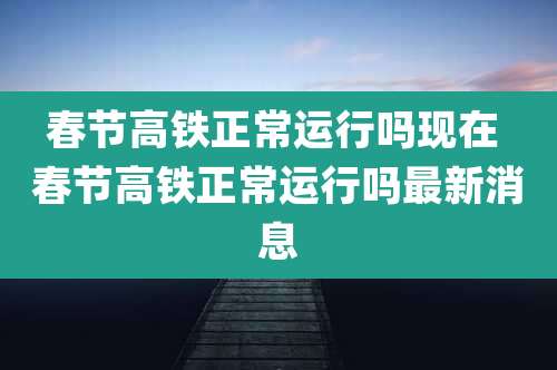 春节高铁正常运行吗现在 春节高铁正常运行吗最新消息