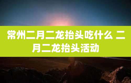 常州二月二龙抬头吃什么 二月二龙抬头活动