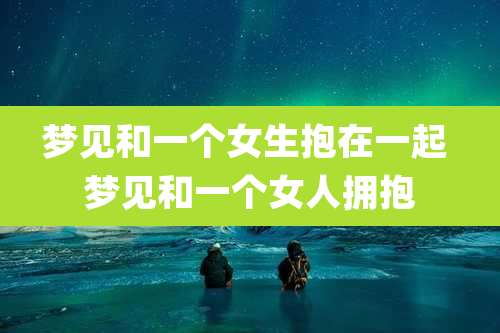 梦见和一个女生抱在一起 梦见和一个女人拥抱