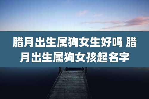 腊月出生属狗女生好吗 腊月出生属狗女孩起名字