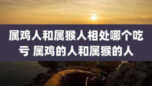 属鸡人和属猴人相处哪个吃亏 属鸡的人和属猴的人