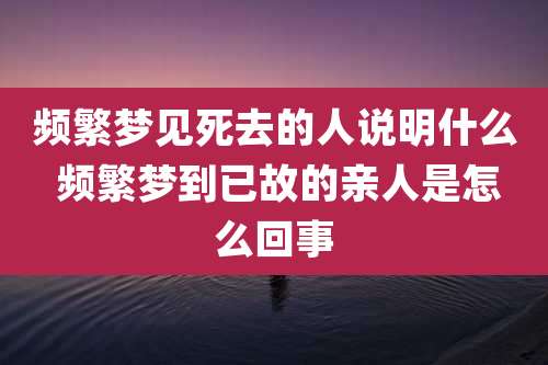 频繁梦见死去的人说明什么 频繁梦到已故的亲人是怎么回事