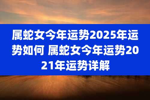 属蛇女今年运势2025年运势如何 属蛇女今年运势2021年运势详解