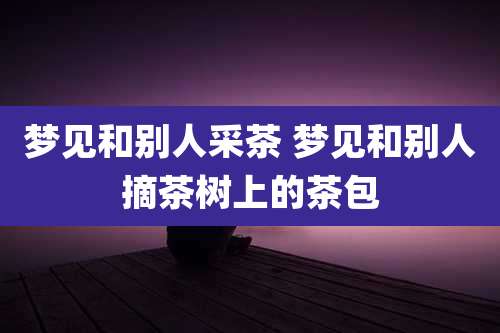 梦见和别人采茶 梦见和别人摘茶树上的茶包