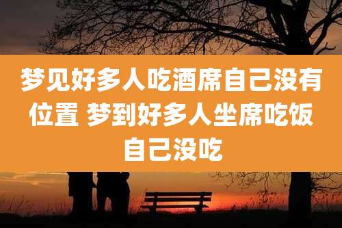 梦见好多人吃酒席自己没有位置 梦到好多人坐席吃饭自己没吃