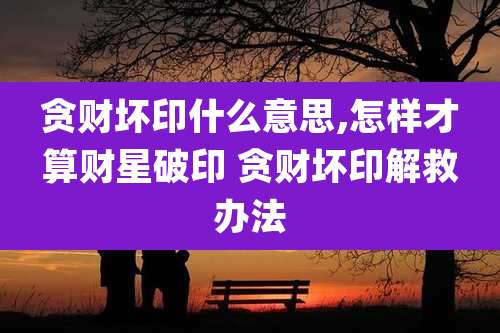 贪财坏印什么意思,怎样才算财星破印 贪财坏印解救办法