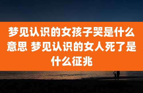 梦见认识的女孩子哭是什么意思 梦见认识的女人死了是什么征兆