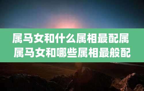 属马女和什么属相最配属 属马女和哪些属相最般配