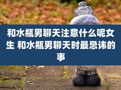 和水瓶男聊天注意什么呢女生 和水瓶男聊天时最忌讳的事