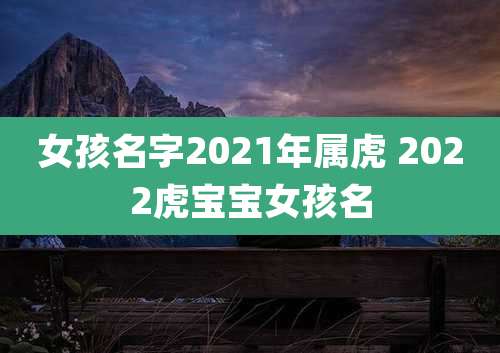 女孩名字2021年属虎 2022虎宝宝女孩名