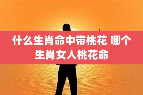 什么生肖命中带桃花 哪个生肖女人桃花命