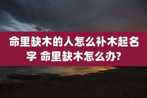 命里缺木的人怎么补木起名字 命里缺木怎么办?