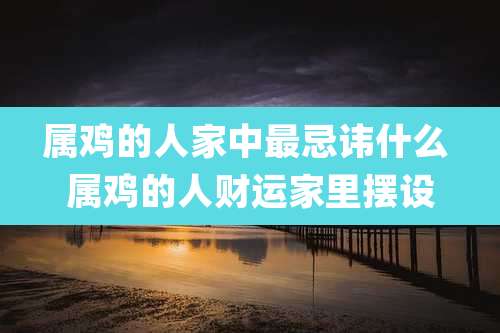 属鸡的人家中最忌讳什么 属鸡的人财运家里摆设