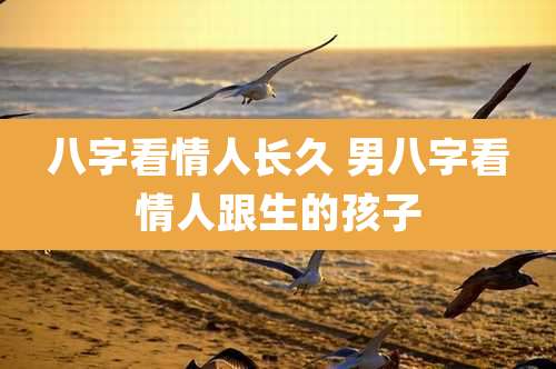 八字看情人长久 男八字看情人跟生的孩子