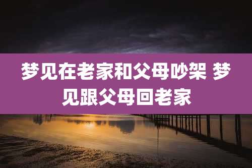 梦见在老家和父母吵架 梦见跟父母回老家
