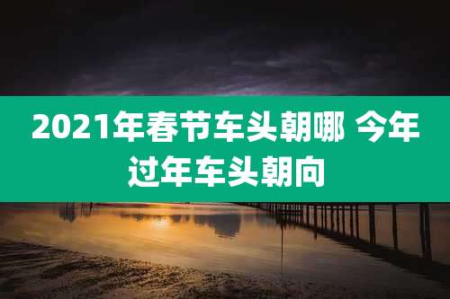 2021年春节车头朝哪 今年过年车头朝向